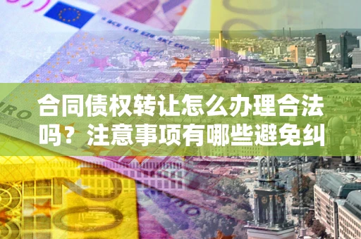 北京合同债权转让怎么办理合法吗？注意事项有哪些避免纠纷？