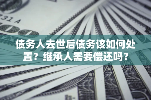北京债务人去世后债务该如何处置？继承人需要偿还吗？