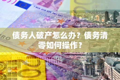 北京债务人破产怎么办？债务清零如何操作？