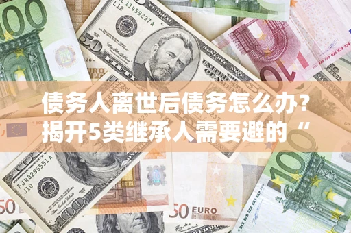 北京债务人离世后债务怎么办？揭开5类继承人需要避的“坑”